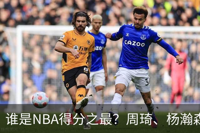 谁是NBA得分之最？周琦、杨瀚森和亚洲球员排名解析